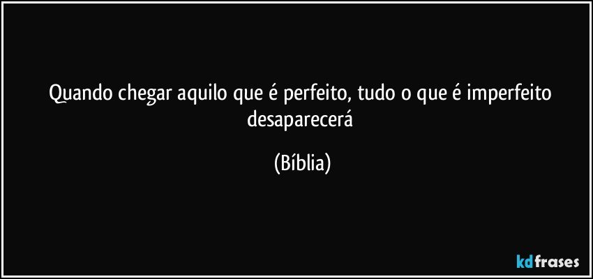 Quando chegar aquilo que é perfeito, tudo o que é imperfeito desaparecerá (Bíblia)