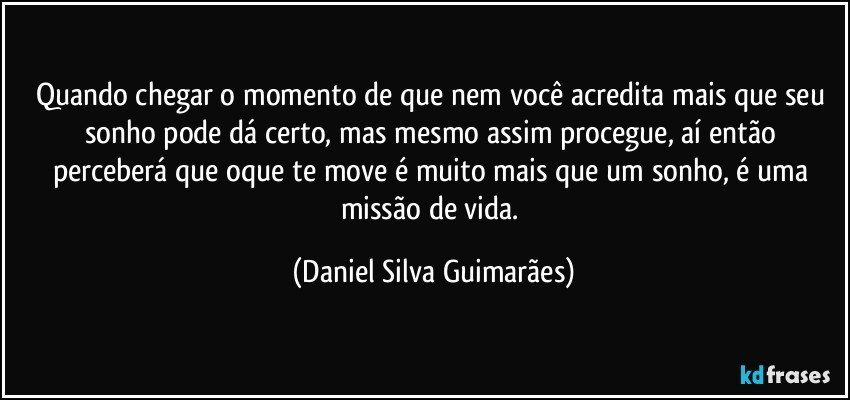 Quando chegar o momento de que nem você acredita mais que seu sonho pode dá certo, mas mesmo assim procegue, aí então perceberá que oque te move é muito mais que um sonho, é uma missão de vida. (Daniel Silva Guimarães)