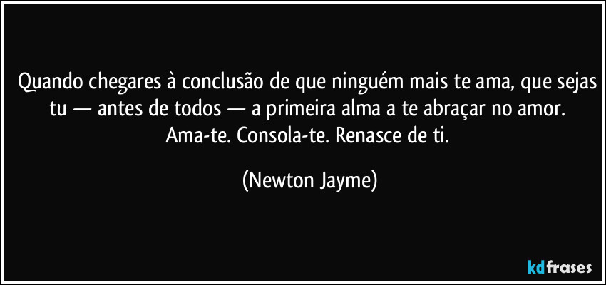 Quando chegares à conclusão de que ninguém mais te ama, que sejas tu — antes de todos — a primeira alma a te abraçar no amor. Ama-te. Consola-te. Renasce de ti. (Newton Jayme)