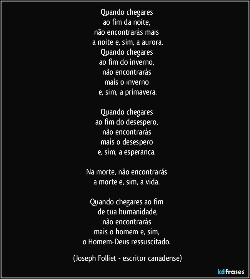 Quando chegares 
ao fim da noite, 
não encontrarás mais 
a noite e, sim, a aurora.
Quando chegares 
ao fim do inverno, 
não encontrarás 
mais o inverno 
e, sim, a primavera.

Quando chegares 
ao fim do desespero, 
não encontrarás 
mais o desespero 
e, sim, a esperança. 

Na morte, não encontrarás 
a morte e, sim, a vida. 

Quando chegares ao fim 
de tua humanidade,
não encontrarás 
mais o homem e, sim, 
o Homem-Deus ressuscitado. (Joseph Folliet - escritor canadense)