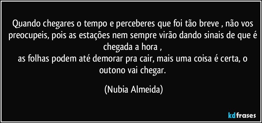 Quando chegares o tempo e perceberes que  foi tão breve , não vos preocupeis, pois as estações nem sempre virão dando sinais de que é chegada a hora , 
as folhas podem até demorar pra cair, mais uma coisa é certa, o outono vai chegar. (Nubia Almeida)