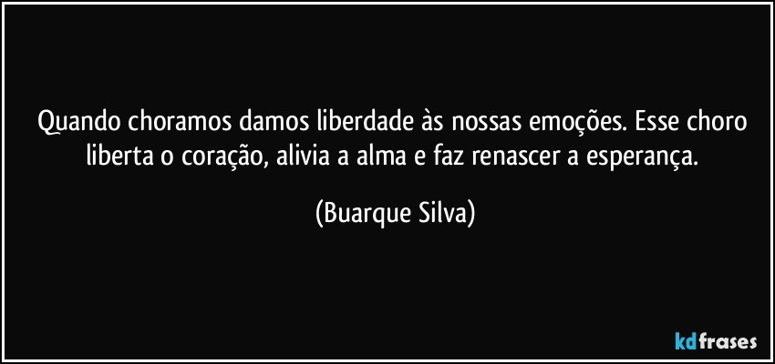 Quando choramos damos liberdade às nossas emoções. Esse choro liberta o coração, alivia a alma e faz renascer a esperança. (Buarque Silva)