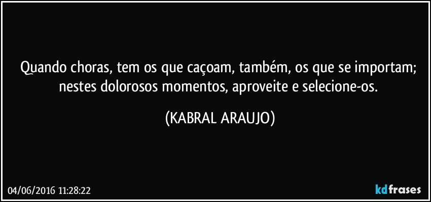 Quando choras, tem os que caçoam, também, os que se importam; nestes dolorosos momentos, aproveite e selecione-os. (KABRAL ARAUJO)
