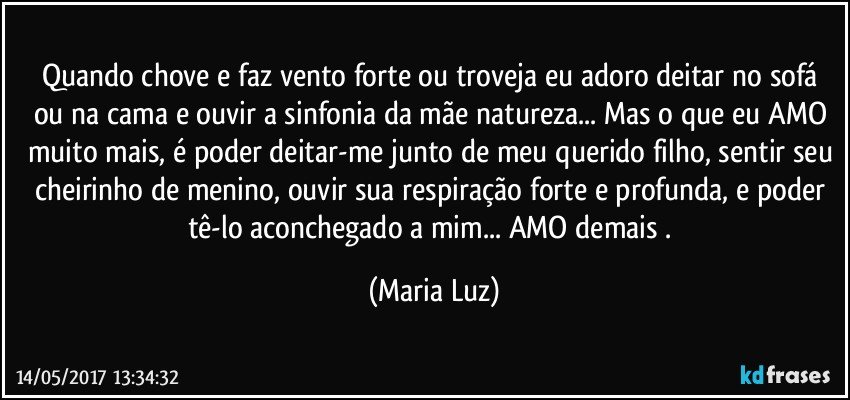 Quando chove e faz vento forte ou troveja eu adoro deitar no sofá ou na cama e ouvir a sinfonia da mãe natureza... Mas o que eu AMO muito mais, é poder deitar-me junto de meu querido filho, sentir seu cheirinho de menino, ouvir sua respiração forte e profunda, e poder tê-lo aconchegado a mim... AMO demais . (Maria Luz)