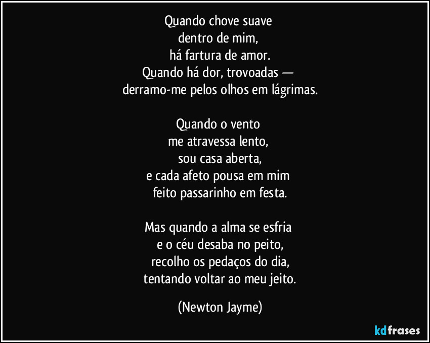 Quando chove suave 
dentro de mim, 
há fartura de amor.
Quando há dor, trovoadas — 
derramo-me pelos olhos em lágrimas.

Quando o vento 
me atravessa lento, 
sou casa aberta,
e cada afeto pousa em mim 
feito passarinho em festa.

Mas quando a alma se esfria 
e o céu desaba no peito,
recolho os pedaços do dia,
 tentando voltar ao meu jeito. (Newton Jayme)