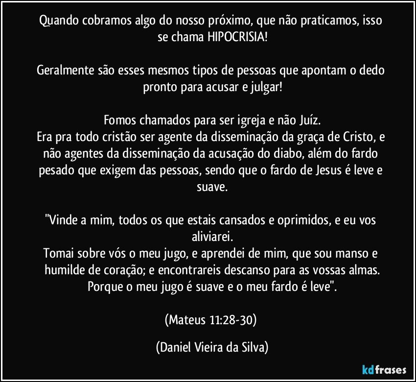 Quando cobramos algo do nosso próximo, que não praticamos, isso se chama HIPOCRISIA!

Geralmente são esses mesmos tipos de pessoas que apontam o dedo pronto para acusar e julgar!

Fomos chamados para ser igreja e não Juíz.
Era pra todo cristão ser agente da disseminação da graça de Cristo, e não agentes da disseminação da acusação do diabo, além do fardo pesado que exigem das pessoas, sendo que o fardo de Jesus é leve e suave.

"Vinde a mim, todos os que estais cansados e oprimidos, e eu vos aliviarei.
Tomai sobre vós o meu jugo, e aprendei de mim, que sou manso e humilde de coração; e encontrareis descanso para as vossas almas.
Porque o meu jugo é suave e o meu fardo é leve".

(Mateus 11:28-30) (Daniel Vieira da Silva)