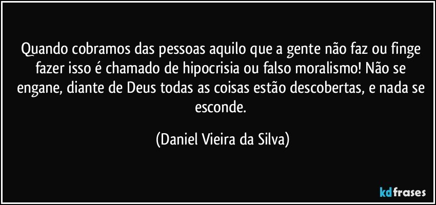 Quando cobramos das pessoas aquilo que a gente não faz ou finge fazer isso é chamado de hipocrisia ou falso moralismo! Não se engane, diante de Deus todas as coisas estão descobertas, e nada se esconde. (Daniel Vieira da Silva)