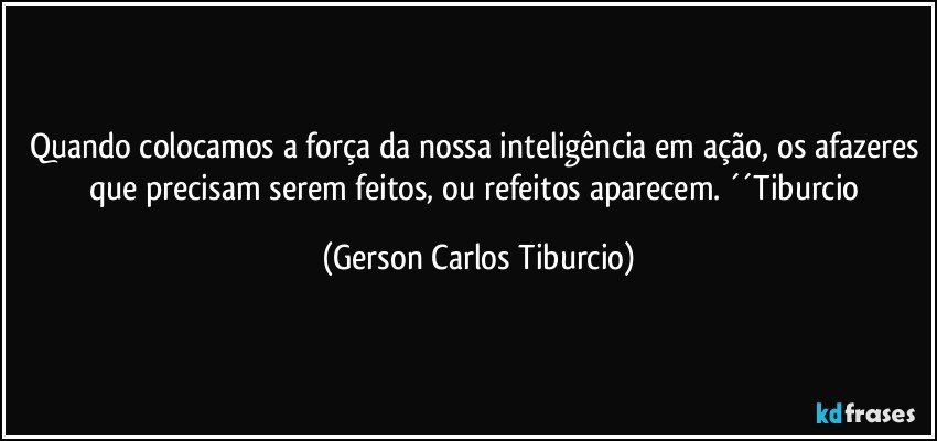 Quando colocamos a força da nossa inteligência em ação, os afazeres que precisam serem feitos, ou refeitos aparecem. ´´Tiburcio (Gerson Carlos Tiburcio)