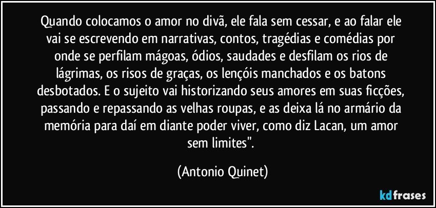 Quando colocamos o amor no divã, ele fala sem cessar, e ao falar ele vai se escrevendo em narrativas, contos, tragédias e comédias por onde se perfilam mágoas, ódios, saudades e desfilam os rios de lágrimas, os risos de graças, os lençóis manchados e os batons desbotados. E o sujeito vai historizando seus amores em suas ficções, passando e repassando as velhas roupas, e as deixa lá no armário da memória para daí em diante poder viver, como diz Lacan, um amor sem limites". (Antonio Quinet)