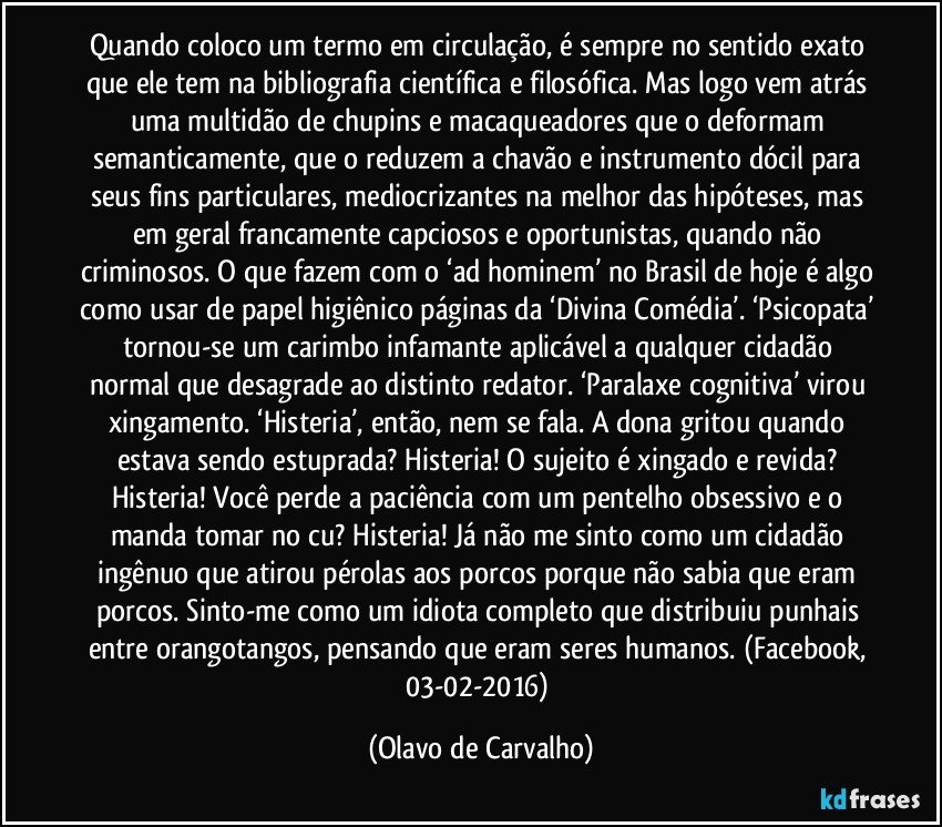 Quando coloco um termo em circulação, é sempre no sentido exato que ele tem na bibliografia científica e filosófica. Mas logo vem atrás uma multidão de chupins e macaqueadores que o deformam semanticamente, que o reduzem a chavão e instrumento dócil para seus fins particulares, mediocrizantes na melhor das hipóteses, mas em geral francamente capciosos e oportunistas, quando não criminosos. O que fazem com o ‘ad hominem’ no Brasil de hoje é algo como usar de papel higiênico páginas da ‘Divina Comédia’. ‘Psicopata’ tornou-se um carimbo infamante aplicável a qualquer cidadão normal que desagrade ao distinto redator. ‘Paralaxe cognitiva’ virou xingamento. ‘Histeria’, então, nem se fala. A dona gritou quando estava sendo estuprada? Histeria! O sujeito é xingado e revida? Histeria! Você perde a paciência com um pentelho obsessivo e o manda tomar no cu? Histeria! Já não me sinto como um cidadão ingênuo que atirou pérolas aos porcos porque não sabia que eram porcos. Sinto-me como um idiota completo que distribuiu punhais entre orangotangos, pensando que eram seres humanos. (Facebook, 03-02-2016) (Olavo de Carvalho)