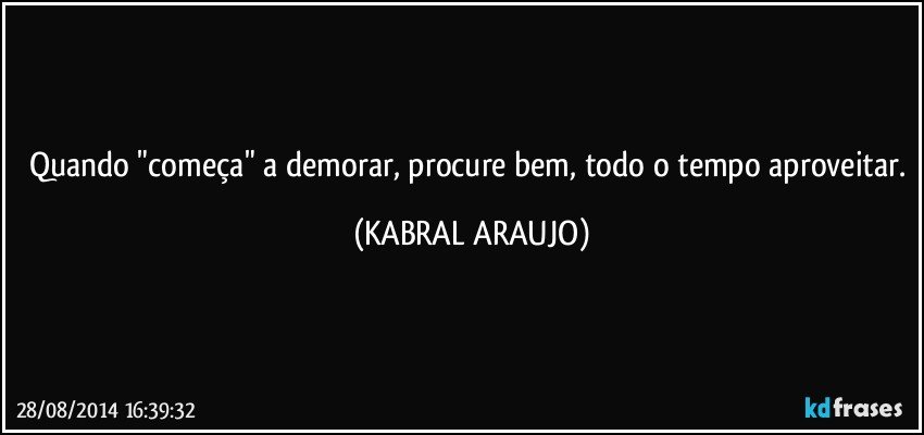 Quando "começa" a demorar, procure bem, todo o tempo aproveitar. (KABRAL ARAUJO)