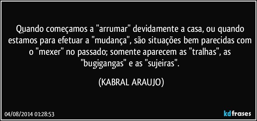 Quando começamos a "arrumar" devidamente a casa, ou quando estamos para efetuar a "mudança", são situações bem parecidas com o "mexer" no passado; somente aparecem as "tralhas", as "bugigangas" e as "sujeiras". (KABRAL ARAUJO)