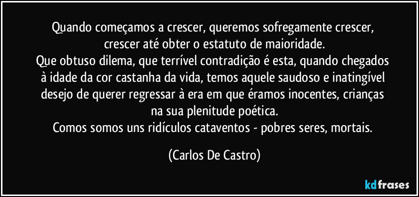 Quando começamos a crescer, queremos sofregamente crescer, crescer até obter o estatuto de maioridade.
Que obtuso dilema, que terrível contradição é esta, quando chegados à idade da cor castanha da vida, temos aquele saudoso e inatingível desejo de querer regressar à era em que éramos inocentes, crianças na sua plenitude poética.
Comos somos uns ridículos cataventos - pobres seres, mortais. (Carlos De Castro)