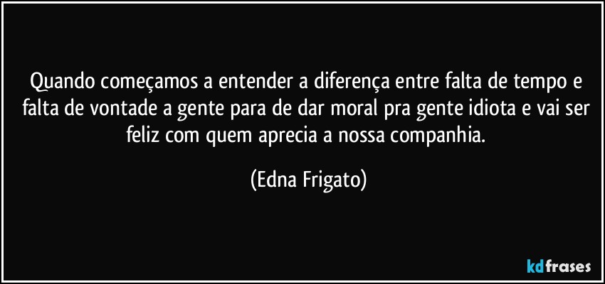 Quando começamos a entender a diferença entre falta de tempo e falta de vontade a gente para de dar moral pra gente idiota e vai ser feliz com quem aprecia a nossa companhia. (Edna Frigato)