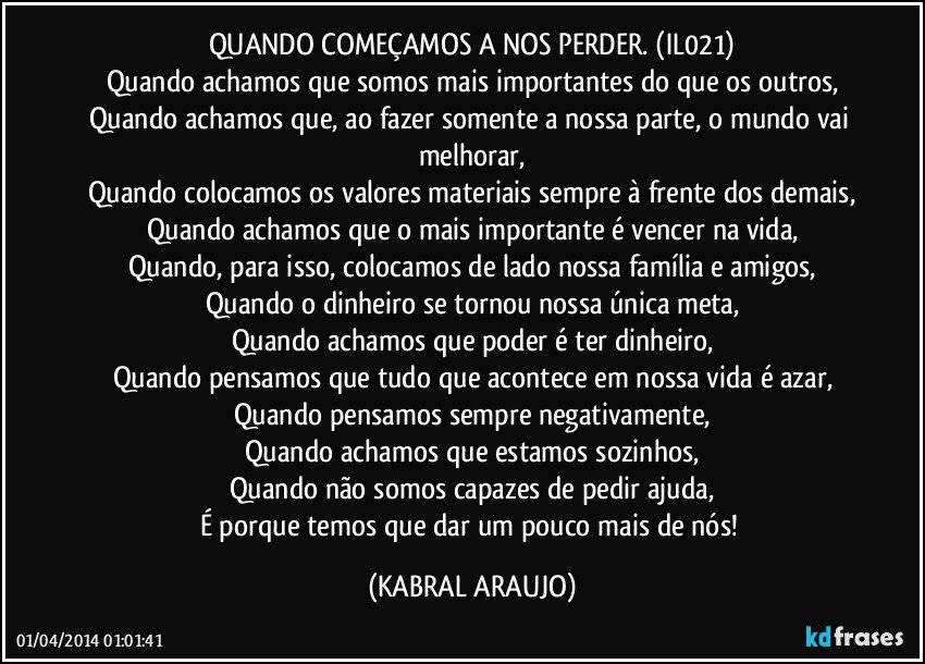 QUANDO COMEÇAMOS A NOS PERDER. (IL021)
Quando achamos que somos mais importantes do que os outros,
Quando achamos que, ao fazer somente a nossa parte, o mundo vai melhorar,
Quando colocamos os valores materiais sempre à frente dos demais,
Quando achamos que o mais importante é vencer na vida,
Quando, para isso, colocamos de lado nossa família e amigos,
Quando o dinheiro se tornou nossa única meta,
Quando achamos que poder é ter dinheiro,
Quando pensamos que tudo que acontece em nossa vida é azar,
Quando pensamos sempre negativamente,
Quando achamos que estamos sozinhos,
Quando não somos capazes de pedir ajuda,
É porque temos que dar um pouco mais de nós! (KABRAL ARAUJO)