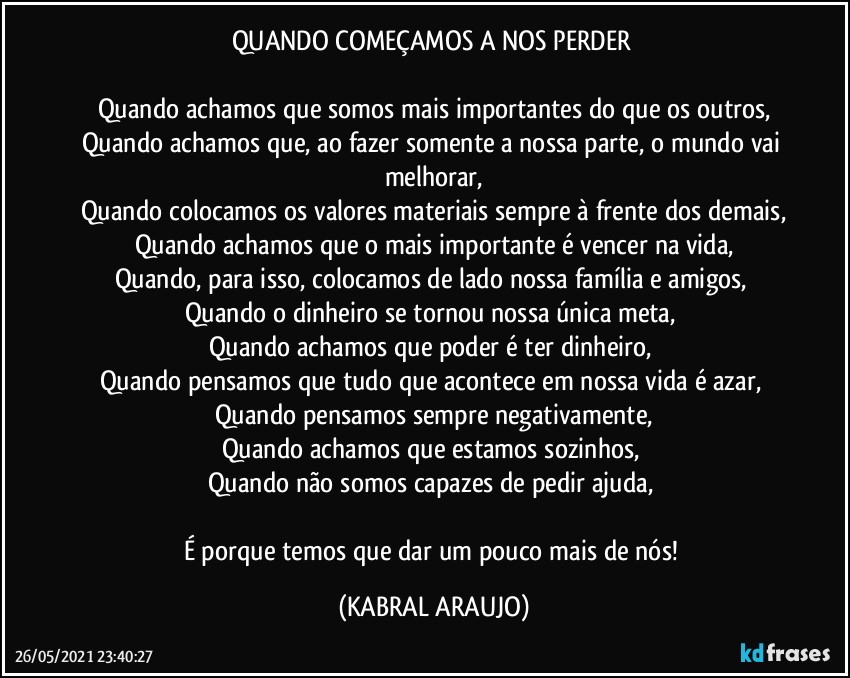 QUANDO COMEÇAMOS A NOS PERDER 

Quando achamos que somos mais importantes do que os outros,
Quando achamos que, ao fazer somente a nossa parte, o mundo vai melhorar,
Quando colocamos os valores materiais sempre à frente dos demais,
Quando achamos que o mais importante é vencer na vida,
Quando, para isso, colocamos de lado nossa família e amigos, 
Quando o dinheiro se tornou nossa única meta, 
Quando achamos que poder é ter dinheiro, 
Quando pensamos que tudo que acontece em nossa vida é azar, 
Quando pensamos sempre negativamente,
Quando achamos que estamos sozinhos, 
Quando não somos capazes de pedir ajuda, 

É porque temos que dar um pouco mais de nós! (KABRAL ARAUJO)