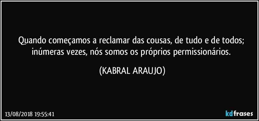 Quando começamos a reclamar das cousas, de tudo e de todos; inúmeras vezes, nós somos os próprios permissionários. (KABRAL ARAUJO)