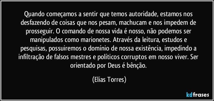 Quando começamos a sentir que temos autoridade, estamos nos desfazendo de coisas que nos pesam, machucam e nos impedem de prosseguir. O comando de nossa vida é nosso, não podemos ser manipulados como marionetes. Através da leitura, estudos e pesquisas, possuiremos o domínio de nossa existência, impedindo a infiltração de falsos mestres e políticos corruptos em nosso viver. Ser orientado por Deus é bênção. (Elias Torres)