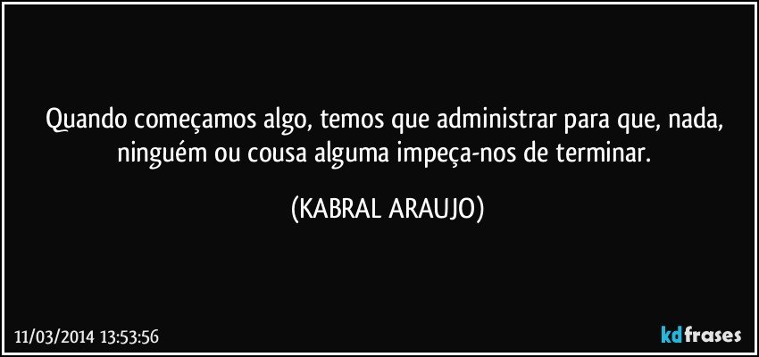 Quando começamos algo, temos que administrar para que, nada, ninguém ou cousa alguma impeça-nos de terminar. (KABRAL ARAUJO)