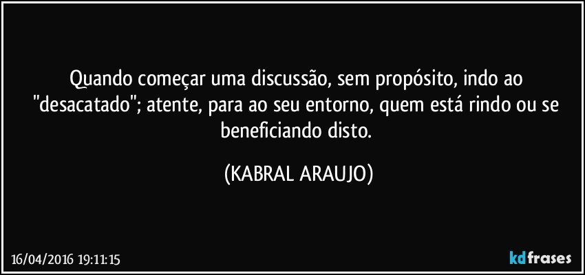Quando começar uma discussão, sem propósito, indo ao "desacatado"; atente, para ao seu entorno, quem está rindo ou se beneficiando disto. (KABRAL ARAUJO)