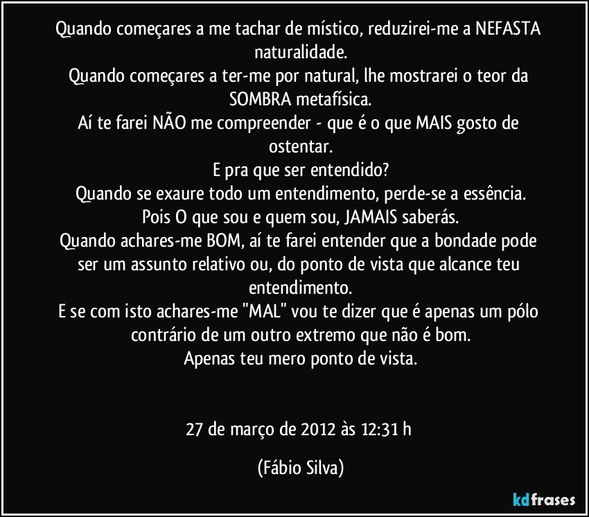 Quando começares a me tachar de místico, reduzirei-me a NEFASTA naturalidade.
Quando  começares a ter-me por natural, lhe mostrarei o teor da SOMBRA metafísica.
Aí te farei NÃO me compreender - que é o que MAIS gosto de ostentar.
E pra que ser entendido?
Quando se exaure todo um entendimento, perde-se a essência.
Pois O que sou e quem sou, JAMAIS saberás.
Quando achares-me BOM, aí te farei entender que a bondade pode ser um assunto relativo ou, do ponto de vista que alcance teu entendimento.
E se com isto achares-me "MAL" vou te dizer que é apenas um pólo contrário de um outro extremo que não é bom.
Apenas teu mero ponto de vista.


27 de março de 2012 às 12:31 h (Fábio Silva)