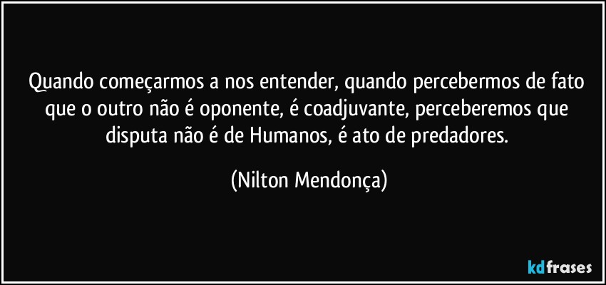 Quando começarmos a nos entender, quando percebermos de fato que o outro não é oponente, é coadjuvante, perceberemos que disputa não é de Humanos, é ato de predadores. (Nilton Mendonça)