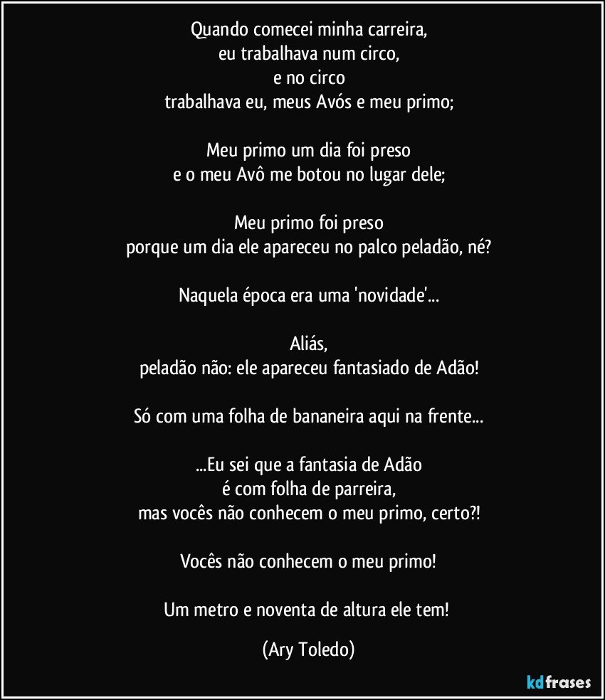 Quando comecei minha carreira,
eu trabalhava num circo,
e no circo
trabalhava eu, meus Avós e meu primo;

Meu primo um dia foi preso
e o meu Avô me botou no lugar dele;

Meu primo foi preso
porque um dia ele apareceu no palco peladão, né?

Naquela época era uma 'novidade'...

Aliás,
peladão não: ele apareceu fantasiado de Adão!

Só com uma folha de bananeira aqui na frente...

...Eu sei que a fantasia de Adão
é com folha de parreira,
mas vocês não conhecem o meu primo, certo?!

Vocês não conhecem o meu primo!

Um metro e noventa de altura ele tem! (Ary Toledo)