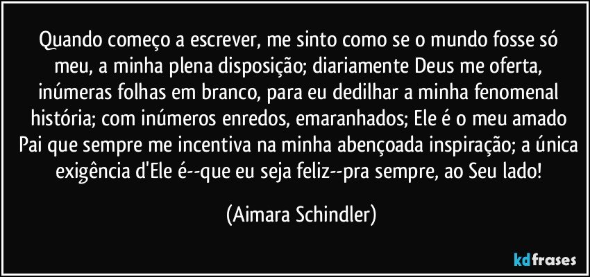 Quando começo a escrever, me sinto como se o mundo fosse só meu, a minha plena disposição; diariamente Deus me oferta, inúmeras folhas em branco, para eu dedilhar a minha fenomenal história; com inúmeros enredos, emaranhados; Ele é o meu amado Pai que sempre me incentiva na minha abençoada inspiração; a única exigência d'Ele é--que eu seja feliz--pra sempre, ao Seu lado! (Aimara Schindler)