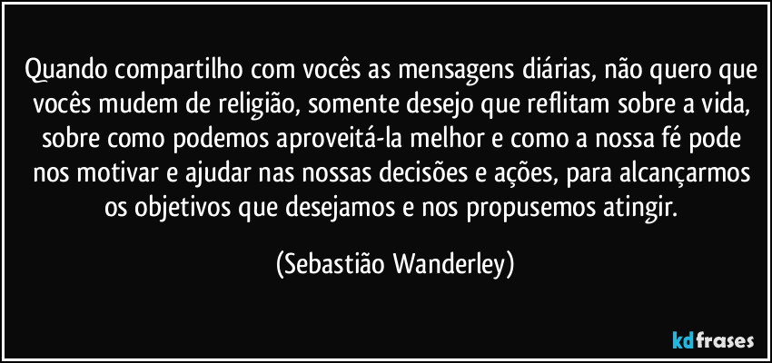 Quando compartilho com vocês as mensagens diárias, não quero que vocês mudem de religião, somente desejo que reflitam sobre a vida, sobre como podemos aproveitá-la melhor e como a nossa fé pode nos motivar e ajudar nas nossas decisões e ações, para alcançarmos os objetivos que desejamos e nos propusemos atingir. (Sebastião Wanderley)