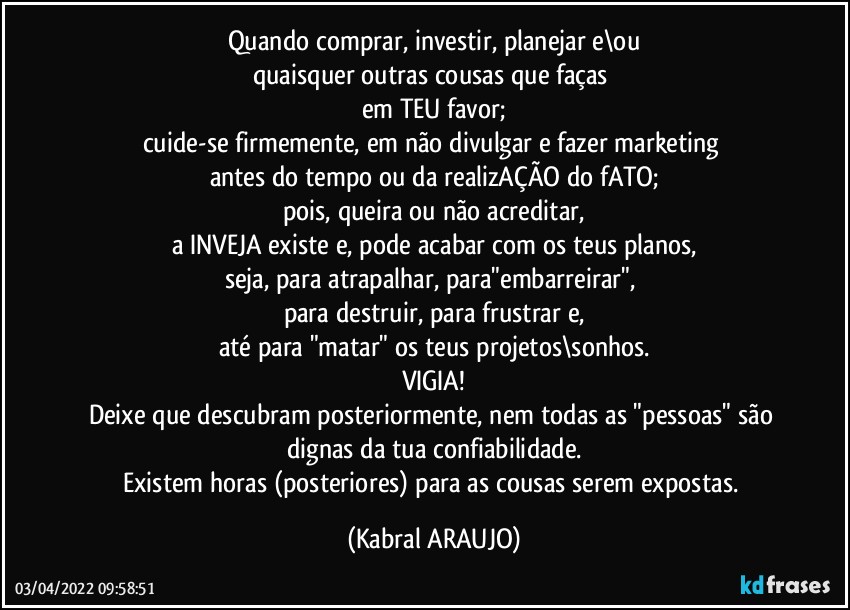 Quando comprar, investir, planejar e\ou
quaisquer outras cousas que faças 
em TEU favor;
cuide-se firmemente, em não divulgar e fazer marketing 
antes do tempo ou da realizAÇÃO do fATO;
pois, queira ou não acreditar,
a INVEJA existe e, pode acabar com os teus planos,
seja, para atrapalhar, para"embarreirar", 
para destruir, para frustrar e,
até para "matar" os teus projetos\sonhos.
VIGIA!
Deixe que descubram posteriormente, nem todas as "pessoas" são dignas da tua confiabilidade.
Existem horas (posteriores) para as cousas serem expostas. (KABRAL ARAUJO)