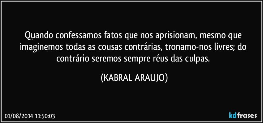 Quando confessamos fatos que nos aprisionam, mesmo que imaginemos todas as cousas contrárias, tronamo-nos livres; do contrário seremos sempre réus das culpas. (KABRAL ARAUJO)