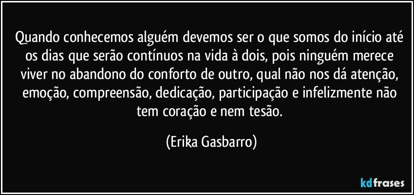 Quando conhecemos alguém devemos ser o que somos do início até os dias que serão contínuos na vida à dois, pois ninguém merece viver no abandono do conforto de outro, qual não nos dá atenção, emoção, compreensão, dedicação, participação e infelizmente não tem coração e nem tesão. (Erika Gasbarro)