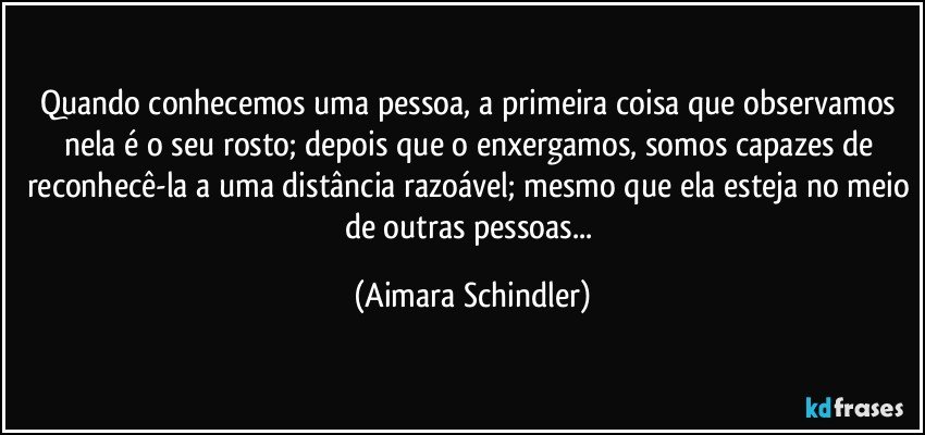 Quando conhecemos uma pessoa, a primeira coisa que observamos nela é o seu rosto; depois que o enxergamos, somos capazes de reconhecê-la a uma distância razoável; mesmo que ela esteja no meio de outras pessoas... (Aimara Schindler)