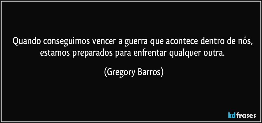 Quando conseguimos vencer a guerra que acontece dentro de nós, estamos preparados para enfrentar qualquer outra. (Gregory Barros)