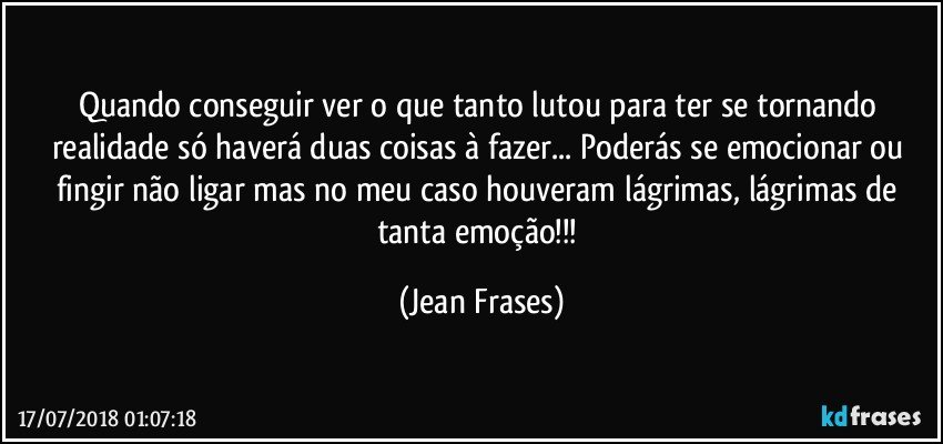 Quando conseguir ver o que tanto lutou para ter se tornando realidade só haverá duas coisas à fazer... Poderás se emocionar ou fingir não ligar mas no meu caso houveram lágrimas, lágrimas de tanta emoção!!! (Jean Frases)