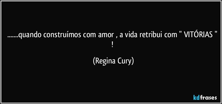 ...quando construímos com amor , a vida retribui com " VITÓRIAS " ! (Regina Cury)