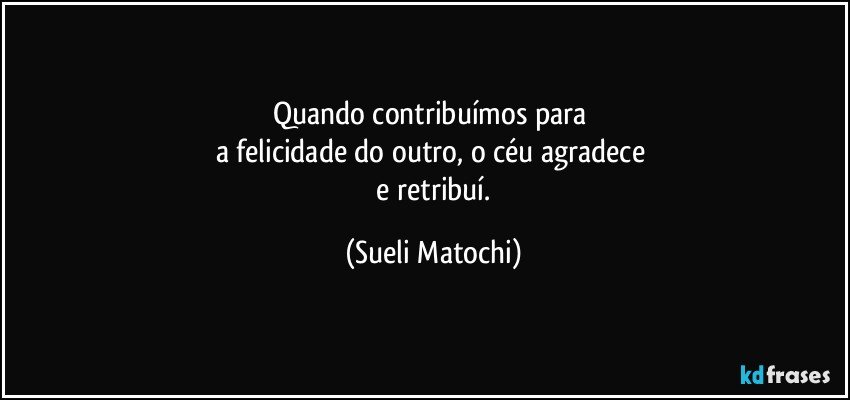 Quando contribuímos para 
a felicidade do outro, o céu agradece 
 e retribuí. (Sueli Matochi)