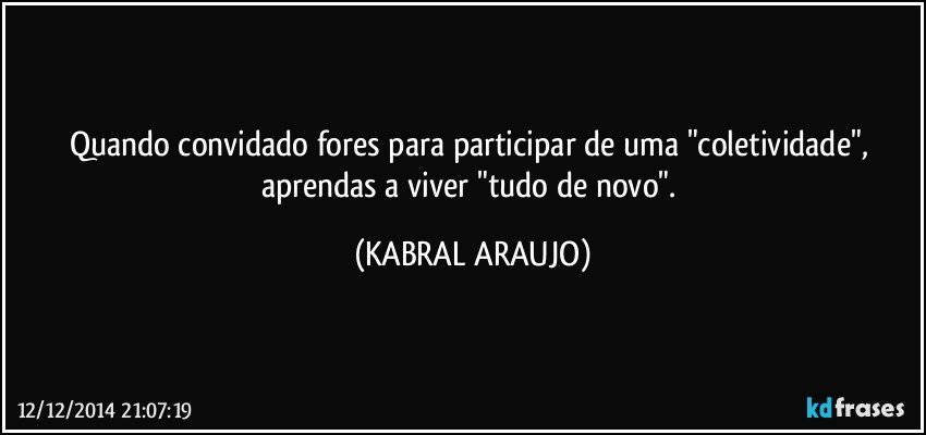 Quando convidado fores para participar de uma "coletividade", aprendas a viver "tudo de novo". (KABRAL ARAUJO)