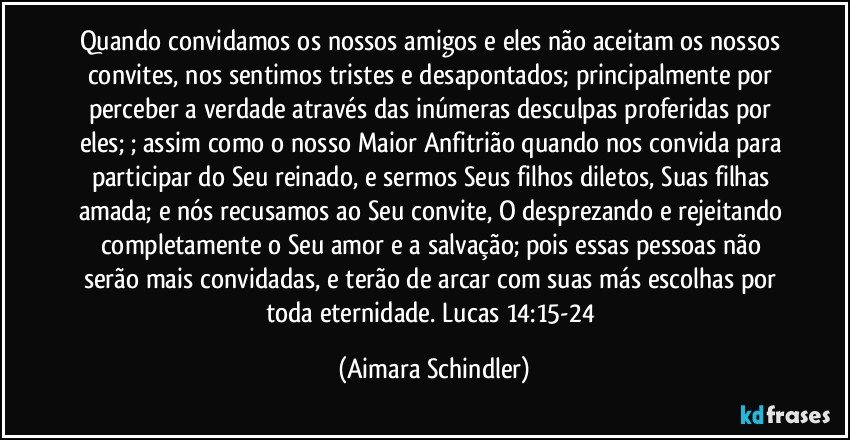 Quando convidamos os nossos amigos e eles não aceitam os nossos convites,  nos sentimos tristes e desapontados; principalmente por perceber a verdade através das inúmeras desculpas proferidas por eles; ; assim como o nosso Maior Anfitrião quando nos convida para participar do Seu reinado, e sermos Seus filhos diletos, Suas filhas amada; e nós recusamos ao Seu convite, O desprezando e rejeitando completamente o Seu amor e a salvação; pois essas pessoas não serão mais convidadas, e terão de arcar com suas más escolhas por toda eternidade. Lucas 14:15-24 (Aimara Schindler)