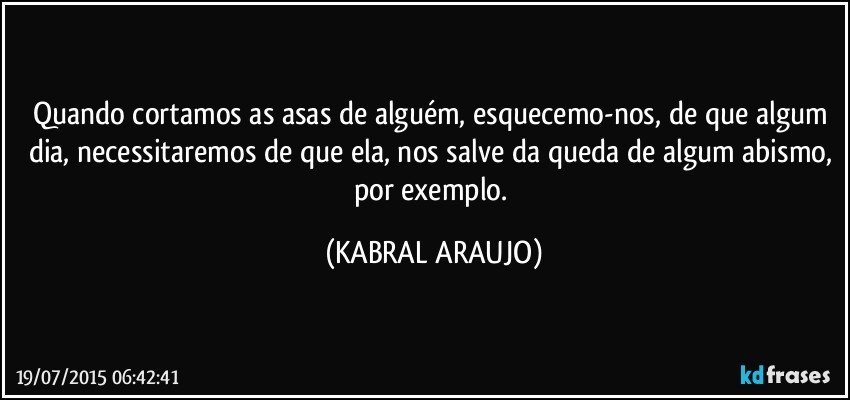 Quando cortamos as asas de alguém, esquecemo-nos, de que algum dia, necessitaremos de que ela, nos salve da queda de algum abismo, por exemplo. (KABRAL ARAUJO)