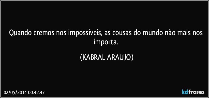 Quando cremos nos impossíveis, as cousas do mundo não mais nos importa. (KABRAL ARAUJO)