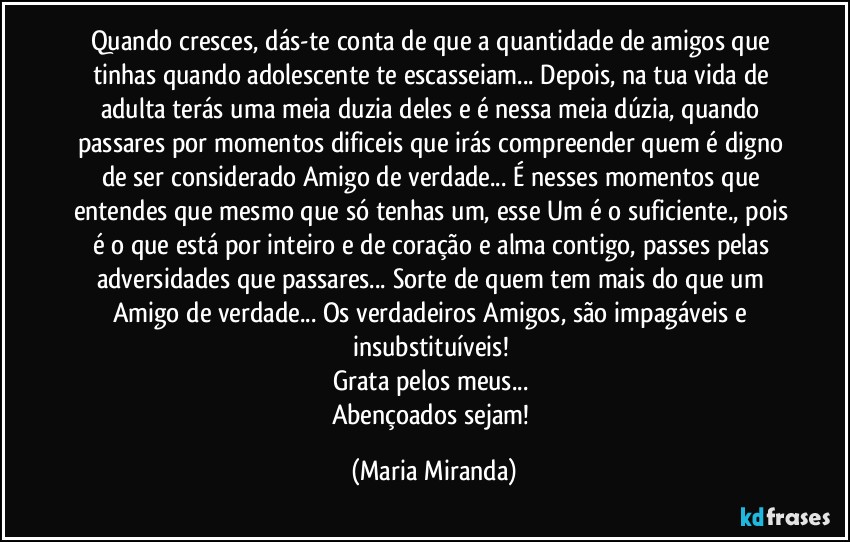 Quando cresces, dás-te conta de que a quantidade de amigos que tinhas quando adolescente te escasseiam... Depois, na tua vida de adulta terás uma meia duzia deles e é nessa meia dúzia, quando passares por momentos dificeis que irás compreender quem é digno de ser considerado Amigo de verdade... É nesses momentos que entendes que mesmo que só tenhas um, esse Um é o suficiente., pois é o que está por inteiro e de coração e alma contigo, passes pelas adversidades que passares... Sorte de quem tem mais do que um Amigo de verdade... Os verdadeiros Amigos, são impagáveis e insubstituíveis! 
Grata pelos meus... 
Abençoados sejam! (Maria Miranda)