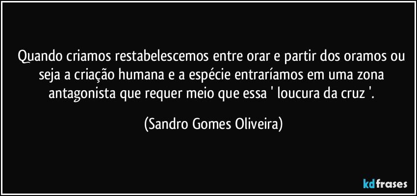 Quando criamos restabelescemos entre orar e partir dos oramos ou seja a criação humana e a espécie entraríamos em uma zona antagonista que requer meio que essa ' loucura da cruz '. (Sandro Gomes Oliveira)