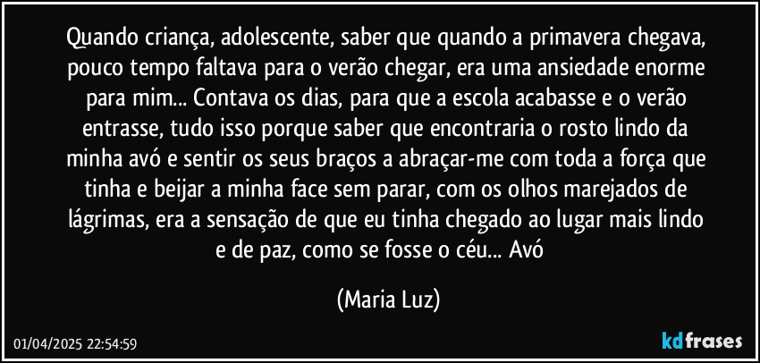 Quando criança, adolescente, saber que quando a primavera chegava, pouco tempo faltava para o verão chegar, era uma ansiedade enorme para mim... Contava os dias, para que a escola acabasse e o verão entrasse, tudo isso porque saber que encontraria o rosto lindo da minha avó e sentir os seus braços a abraçar-me com toda a força que tinha e beijar a minha face sem parar, com os olhos marejados de lágrimas, era a sensação de que eu tinha chegado ao lugar mais lindo e de paz, como se fosse o céu... Avó ❤ (Maria Luz)