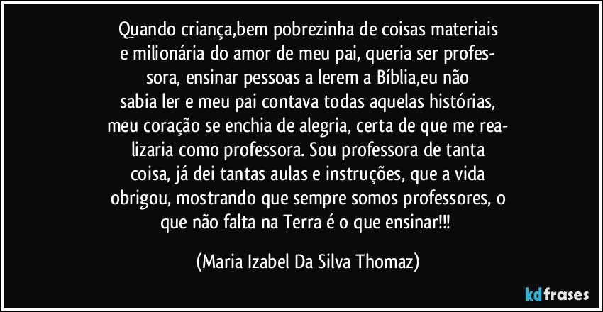 Quando criança,bem pobrezinha de coisas materiais
e milionária do amor de meu pai, queria ser profes-
sora, ensinar pessoas a lerem a Bíblia,eu não
sabia ler e meu pai contava todas aquelas histórias,
meu coração se enchia de alegria, certa de que me rea-
lizaria como professora. Sou professora de tanta
coisa, já dei tantas aulas e instruções, que a vida
obrigou, mostrando que sempre somos professores, o
que não falta na Terra é o que ensinar!!! (Maria Izabel Da Silva Thomaz)