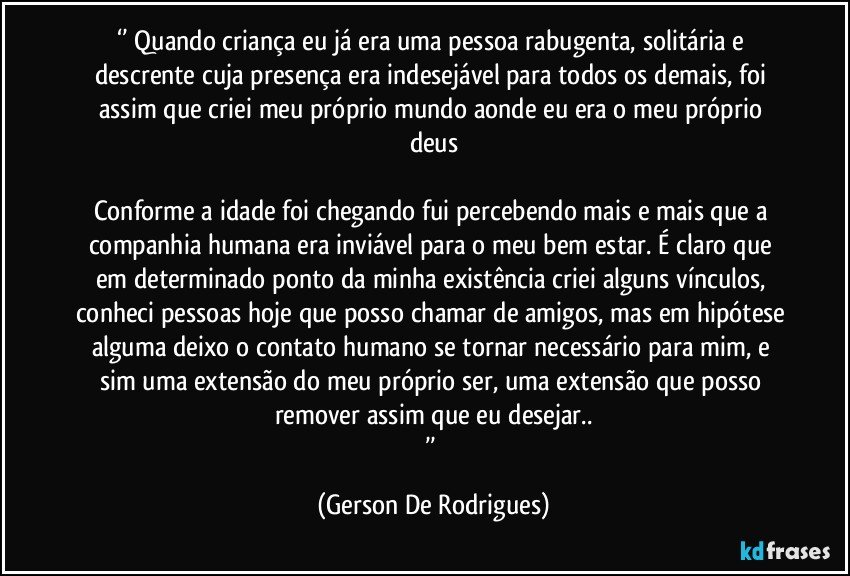 ‘’ Quando criança eu já era uma pessoa rabugenta, solitária e descrente cuja presença era indesejável para todos os demais, foi assim que criei meu próprio mundo aonde eu era o meu próprio deus

Conforme a idade foi chegando fui percebendo mais e mais que a companhia humana era inviável para o meu bem estar. É claro que em determinado ponto da minha existência criei alguns vínculos, conheci pessoas hoje que posso chamar de amigos, mas em hipótese alguma deixo o contato humano se tornar necessário para mim, e sim uma extensão do meu próprio ser, uma extensão que posso remover assim que eu desejar..
’’ (Gerson De Rodrigues)