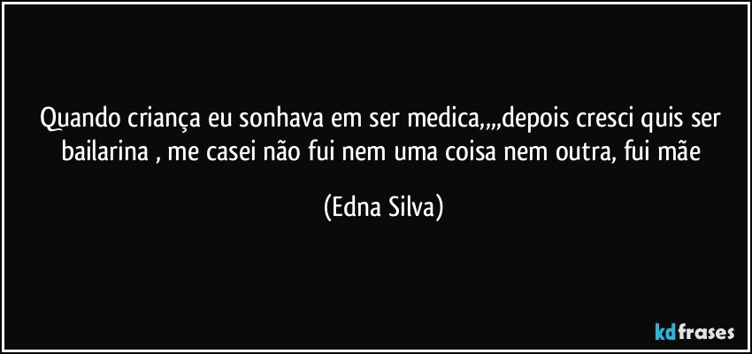 quando criança eu sonhava em ser medica,,,,depois cresci quis ser bailarina , me casei não fui nem uma coisa nem outra, fui mãe (Edna Silva)