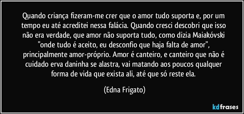 Quando criança fizeram-me crer que o amor tudo suporta e, por um tempo eu até acreditei nessa falácia. Quando cresci descobri que isso não era verdade, que amor não suporta tudo, como dizia Maiakóvski "onde tudo é aceito, eu desconfio que haja falta de amor", principalmente amor-próprio. Amor é canteiro, e canteiro que não é cuidado erva daninha se alastra, vai matando aos poucos qualquer forma de vida que exista ali, até que só reste ela. (Edna Frigato)