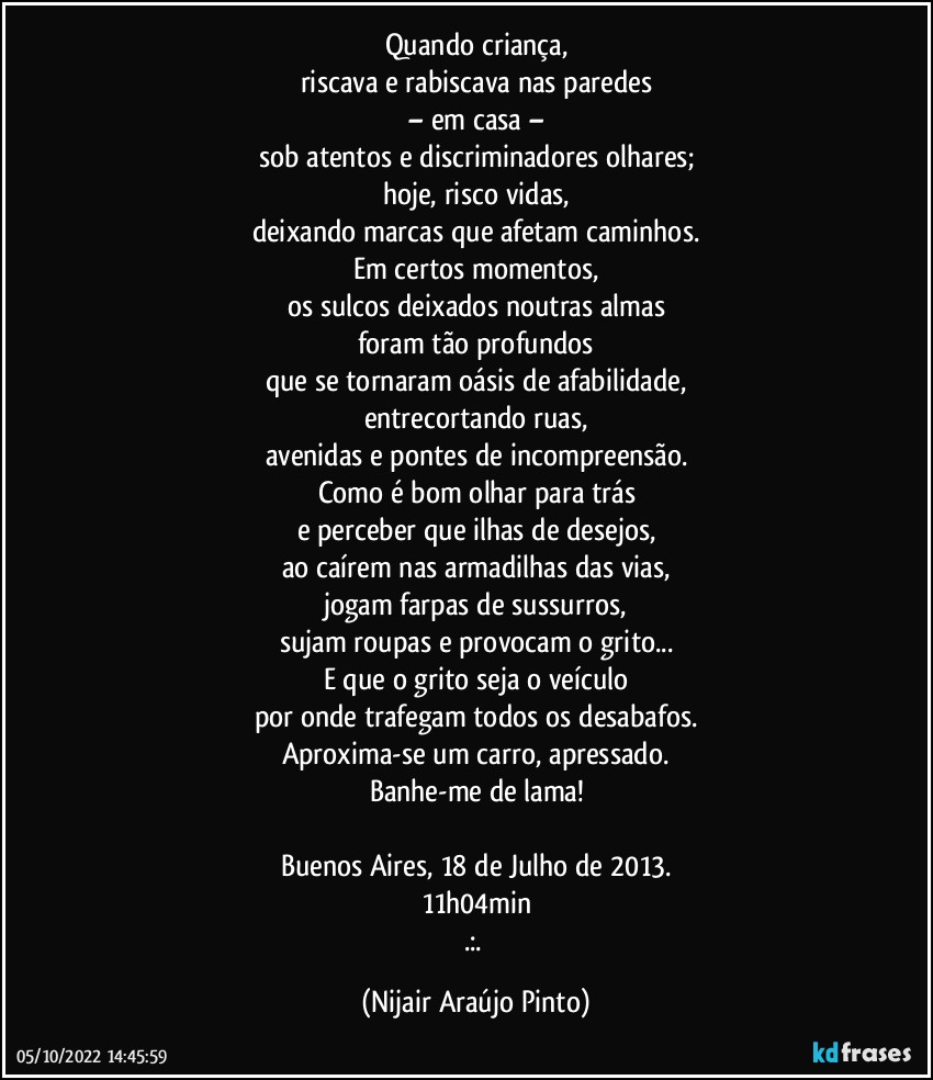 Quando criança,
riscava e rabiscava nas paredes
– em casa –
sob atentos e discriminadores olhares;
hoje, risco vidas,
deixando marcas que afetam caminhos.
Em certos momentos,
os sulcos deixados noutras almas
foram tão profundos
que se tornaram oásis de afabilidade,
entrecortando ruas,
avenidas e pontes de incompreensão.
Como é bom olhar para trás
e perceber que ilhas de desejos,
ao caírem nas armadilhas das vias,
jogam farpas de sussurros,
sujam roupas e provocam o grito...
E que o grito seja o veículo
por onde trafegam todos os desabafos.
Aproxima-se um carro, apressado.
Banhe-me de lama!

Buenos Aires, 18 de Julho de 2013.
11h04min
.:. (Nijair Araújo Pinto)