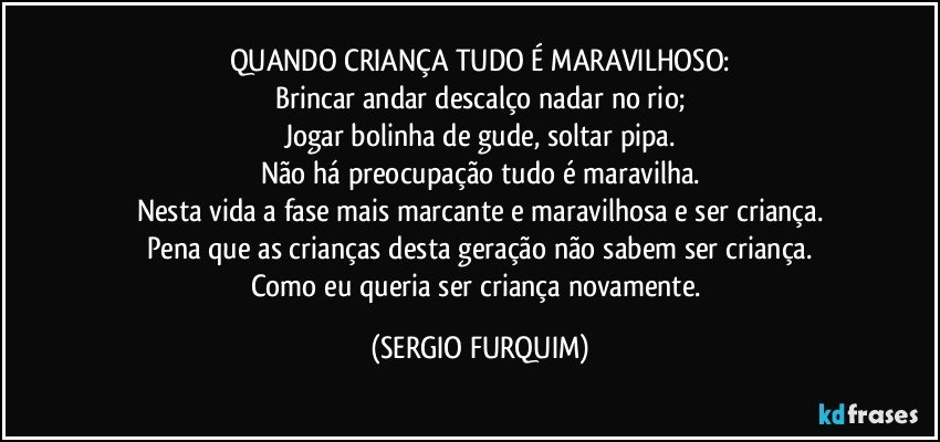 QUANDO CRIANÇA TUDO É MARAVILHOSO:
Brincar andar descalço nadar no rio;
Jogar bolinha de gude, soltar pipa.
Não há preocupação tudo é maravilha.
Nesta vida a fase mais marcante e maravilhosa e ser criança.
Pena que as crianças desta geração não sabem ser criança.
Como eu queria ser criança novamente. (SERGIO FURQUIM)